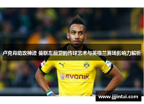 卢克肖助攻神迹 曼联左后卫的传球艺术与英格兰赛场影响力解析