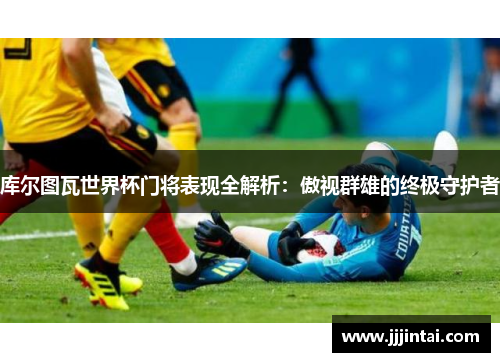库尔图瓦世界杯门将表现全解析：傲视群雄的终极守护者