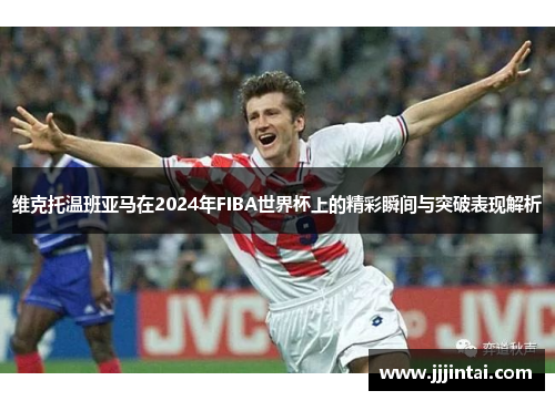 维克托温班亚马在2024年FIBA世界杯上的精彩瞬间与突破表现解析