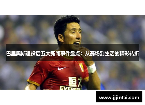 巴里奥斯退役后五大新闻事件盘点：从赛场到生活的精彩转折