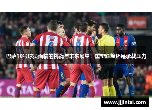 巴萨10号球员面临的挑战与未来展望：重塑辉煌还是承载压力