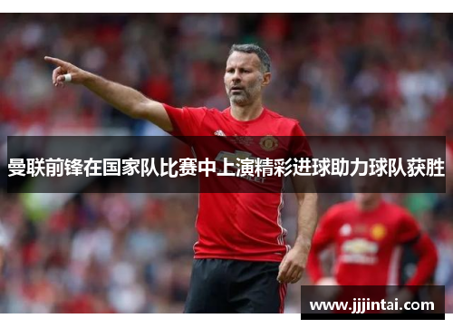 曼联前锋在国家队比赛中上演精彩进球助力球队获胜