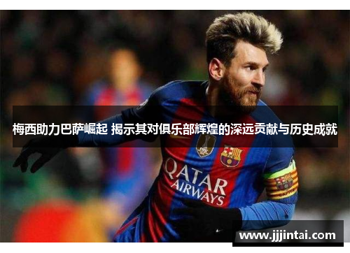 梅西助力巴萨崛起 揭示其对俱乐部辉煌的深远贡献与历史成就