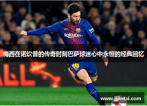梅西在诺坎普的传奇时刻巴萨球迷心中永恒的经典回忆 梅西在诺坎普的传奇时刻巴萨球迷心中永恒的经典回忆